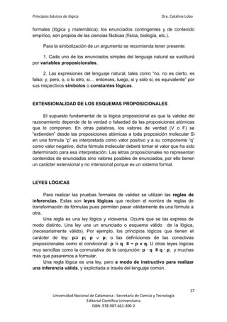 Principios básicos de lógica Dra. Catalina Lobo
37
Universidad Nacional de Catamarca - Secretaría de Ciencia y Tecnología
Editorial Científica Universitaria
ISBN: 978-987-661-300-2
formales (lógica y matemática); los enunciados contingentes y de contenido
empírico, son propios de las ciencias fácticas (física, biología, etc.).
Para la simbolización de un argumento se recomienda tener presente:
1. Cada uno de los enunciados simples del lenguaje natural se sustituirá
por variables proposicionales.
2. Las expresiones del lenguaje natural, tales como “no, no es cierto, es
falso; y, pero, o, o lo otro, si… entonces, luego, si y sólo si, es equivalente” por
sus respectivos símbolos o constantes lógicas.
EXTENSIONALIDAD DE LOS ESQUEMAS PROPOSICIONALES
El supuesto fundamental de la lógica proposicional es que la validez del
razonamiento depende de la verdad o falsedad de las proposiciones atómicas
que lo componen. En otras palabras, los valores de verdad (V o F) se
“extienden” desde las proposiciones atómicas a toda proposición molecular Si
en una formula “p” es interpretada como valor positivo y a su componente “q”
como valor negativo, dicha fórmula molecular deberá tomar el valor que ha sido
determinado para esa interpretación. Las letras proposicionales no representan
contenidos de enunciados sino valores posibles de enunciados, por ello tienen
un carácter extensional y no intensional porque es un sistema formal.
LEYES LÓGICAS
Para realizar las pruebas formales de validez se utilizan las reglas de
inferencias. Estas son leyes lógicas que reciben el nombre de reglas de
transformación de fórmulas pues permiten pasar válidamente de una fórmula a
otra.
Una regla es una ley lógica y viceversa. Ocurre que se las expresa de
modo distinto. Una ley une un enunciado o esquema válido de la lógica,
(necesariamente válido). Por ejemplo, los principios lógicos que tienen el
carácter de ley: p⊃ p; p  p; o las definiciones de las conectivas
proposicionales como el condicional: p ⊃ q ≡ ~ p v q. U otras leyes lógicas
muy sencillas como la conmutativa de la conjunción: p ∙ q ≡ q ∙ p; y muchas
más que pasaremos a formular.
Una regla lógica es una ley, pero a modo de instructivo para realizar
una inferencia válida, y explicitada a través del lenguaje común.
 