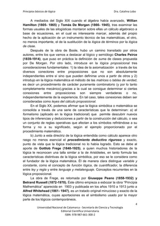 Principios básicos de lógica Dra. Catalina Lobo
4
Universidad Nacional de Catamarca - Secretaría de Ciencia y Tecnología
Editorial Científica Universitaria
ISBN: 978-987-661-300-2
A mediados del Siglo XIX cuando el álgebra había avanzado, Willian
Hamilton (1805- 1865) y Tomás De Morgan (1866- 1945), tras examinar las
formas usuales de las silogísticas montaron sobre ellas un cálculo algebraico a
base de ecuaciones, en el cual es interesante marcar, además del propio
hecho de la aplicación de un instrumento técnico de las matemáticas, el otro,
no menos importante, el de la sustitución de la lógica de términos por la lógica
de clase.
Después de la obra de Boole, hubo un camino transitado por otros
autores, entre los que vamos a destacar al lógico y semiólogo Charles Peirce
(1839-1914), que puso en práctica la definición de suma de clases propuesta
por De Morgan. Por otro lado, introduce en la lógica proposicional tres
consideraciones fundamentales: 1) la idea de la axiomatización a través de los
diversos conectores entre proposiciones que no son absolutamente
independientes entre sí sino que pueden definirse unos a partir de otros y 2)
introdujo en la lógica matemática el método de las matrices o tablas de verdad,
es decir un procedimiento de carácter puramente combinatorio (y por lo tanto
completamente mecánico),gracias a la cual se consigue determinar si ciertas
conexiones entre proposiciones son siempre verdaderas o no,
independientemente de la experiencia. En tal caso, tales conexiones deben ser
consideradas como leyes del cálculo proposicional.
En el Siglo XX, podemos afirmar que la lógica simbólica o matemática se
consolida a través de una serie de características que la determinan: a) el
formalismo (aplicado en la lógica tradicional) que permite descubrir nuevos
tipos de inferencias y deducciones a partir de la construcción del cálculo, o sea
un conjunto de reglas operativas que afectan a los símbolos refiriéndose a su
forma y no a su significado, según el ejemplo proporcionado por el
procedimiento matemático.
b) Junto a esta directriz de la lógica entendida como cálculo aparece otro
rasgo no menos esencial el procedimiento deductivo riguroso y exacto,
punto de vista que la lógica tradicional no lo había logrado. Esto se debe al
aporte de Gottlob Frege (1848-1925), a quien muchos historiadores de la
lógica le reconocen una talla similar a la de Aristóteles, en tanto formula las
características distintivas de la lógica simbólica, por eso se le considera como
el fundador de la lógica matemática. Él de manera clara distingue variable y
constante, como el concepto de función lógica, de cuantificador, la diferencia
entre ley y regla y entre lenguaje y metalenguaje. Conceptos recurrentes en la
lógica proposicional.
La obra de Frege, es retomada por Giuseppe Peano (1858-1932) y
Betrand Russell (1872-1970). Éste último empieza a esbozar la obra “Principia
Mathemática” aparecida en 1903 y publicada en los años 1910 a 1913 junto a
Alfred Whitehead (1861- 1947), es un tratado original minucioso y exacto de la
lógica matemática, cuyas aportaciones es el simbolismo usado por la mayor
parte de los lógicos contemporáneos.
 