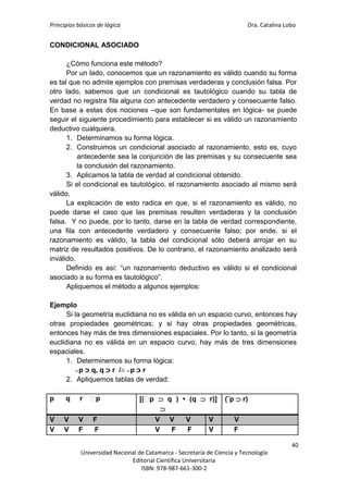 Principios básicos de lógica Dra. Catalina Lobo
40
Universidad Nacional de Catamarca - Secretaría de Ciencia y Tecnología
Editorial Científica Universitaria
ISBN: 978-987-661-300-2
CONDICIONAL ASOCIADO
¿Cómo funciona este método?
Por un lado, conocemos que un razonamiento es válido cuando su forma
es tal que no admite ejemplos con premisas verdaderas y conclusión falsa. Por
otro lado, sabemos que un condicional es tautológico cuando su tabla de
verdad no registra fila alguna con antecedente verdadero y consecuente falso.
En base a estas dos nociones –que son fundamentales en lógica- se puede
seguir el siguiente procedimiento para establecer si es válido un razonamiento
deductivo cualquiera.
1. Determinamos su forma lógica.
2. Construimos un condicional asociado al razonamiento, esto es, cuyo
antecedente sea la conjunción de las premisas y su consecuente sea
la conclusión del razonamiento.
3. Aplicamos la tabla de verdad al condicional obtenido.
Si el condicional es tautológico, el razonamiento asociado al mismo será
válido.
La explicación de esto radica en que, si el razonamiento es válido, no
puede darse el caso que las premisas resulten verdaderas y la conclusión
falsa. Y no puede, por lo tanto, darse en la tabla de verdad correspondiente,
una fila con antecedente verdadero y consecuente falso; por ende, si el
razonamiento es válido, la tabla del condicional sólo deberá arrojar en su
matriz de resultados positivos. De lo contrario, el razonamiento analizado será
inválido.
Definido es así: “un razonamiento deductivo es válido si el condicional
asociado a su forma es tautológico”.
Apliquemos el método a algunos ejemplos:
Ejemplo
Si la geometría euclidiana no es válida en un espacio curvo, entonces hay
otras propiedades geométricas; y si hay otras propiedades geométricas,
entonces hay más de tres dimensiones espaciales. Por lo tanto, si la geometría
euclidiana no es válida en un espacio curvo, hay más de tres dimensiones
espaciales.
1. Determinemos su forma lógica:
̴ p ‫ﬤ‬ q, q ‫ﬤ‬ r /∴ ̴ p ‫ﬤ‬ r
2. Apliquemos tablas de verdad:
p q r ⁓
p [(⁓
p  q ) • (q  r)]

(˜p  r)
V V V F V V V V V
V V F F V F F V F
 