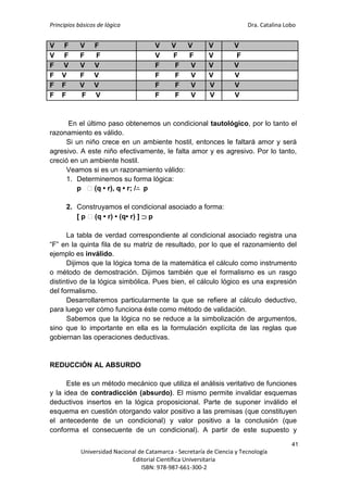 Principios básicos de lógica Dra. Catalina Lobo
41
Universidad Nacional de Catamarca - Secretaría de Ciencia y Tecnología
Editorial Científica Universitaria
ISBN: 978-987-661-300-2
V F V F V V V V V
V F F F V F F V F
F V V V F F V V V
F V F V F F V V V
F F V V F F V V V
F F F V F F V V V
En el último paso obtenemos un condicional tautológico, por lo tanto el
razonamiento es válido.
Si un niño crece en un ambiente hostil, entonces le faltará amor y será
agresivo. A este niño efectivamente, le falta amor y es agresivo. Por lo tanto,
creció en un ambiente hostil.
Veamos si es un razonamiento válido:
1. Determinemos su forma lógica:
p ⁓(q • r), q • r; /∴ p
2. Construyamos el condicional asociado a forma:
[ p ⁓(q • r) • (q• r) ]  p
La tabla de verdad correspondiente al condicional asociado registra una
“F” en la quinta fila de su matriz de resultado, por lo que el razonamiento del
ejemplo es inválido.
Dijimos que la lógica toma de la matemática el cálculo como instrumento
o método de demostración. Dijimos también que el formalismo es un rasgo
distintivo de la lógica simbólica. Pues bien, el cálculo lógico es una expresión
del formalismo.
Desarrollaremos particularmente la que se refiere al cálculo deductivo,
para luego ver cómo funciona éste como método de validación.
Sabemos que la lógica no se reduce a la simbolización de argumentos,
sino que lo importante en ella es la formulación explícita de las reglas que
gobiernan las operaciones deductivas.
REDUCCIÓN AL ABSURDO
Este es un método mecánico que utiliza el análisis veritativo de funciones
y la idea de contradicción (absurdo). El mismo permite invalidar esquemas
deductivos insertos en la lógica proposicional. Parte de suponer inválido el
esquema en cuestión otorgando valor positivo a las premisas (que constituyen
el antecedente de un condicional) y valor positivo a la conclusión (que
conforma el consecuente de un condicional). A partir de este supuesto y
 