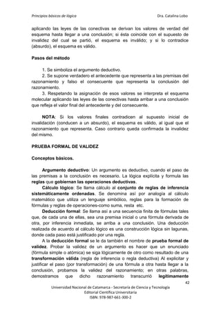Principios básicos de lógica Dra. Catalina Lobo
42
Universidad Nacional de Catamarca - Secretaría de Ciencia y Tecnología
Editorial Científica Universitaria
ISBN: 978-987-661-300-2
aplicando las leyes de las conectivas se derivan los valores de verdad del
esquema hasta llegar a una conclusión; si ésta coincide con el supuesto de
invalidez del cual se partió, el esquema es inválido; y si lo contradice
(absurdo), el esquema es válido.
Pasos del método
1. Se simboliza el argumento deductivo.
2. Se supone verdadero el antecedente que representa a las premisas del
razonamiento y falso el consecuente que representa la conclusión del
razonamiento.
3. Respetando la asignación de esos valores se interpreta el esquema
molecular aplicando las leyes de las conectivas hasta arribar a una conclusión
que refleja el valor final del antecedente y del consecuente.
NOTA: Si los valores finales contradicen al supuesto inicial de
invalidación (conducen a un absurdo), el esquema es válido, al igual que el
razonamiento que representa. Caso contrario queda confirmada la invalidez
del mismo.
PRUEBA FORMAL DE VALIDEZ
Conceptos básicos.
Argumento deductivo: Un argumento es deductivo, cuando el paso de
las premisas a la conclusión es necesario. La lógica explícita y formula las
reglas que gobiernan las operaciones deductivas.
Cálculo lógico: Se llama cálculo al conjunto de reglas de inferencia
sistemáticamente ordenadas. Se denomina así por analogía al cálculo
matemático que utiliza un lenguaje simbólico, reglas para la formación de
fórmulas y reglas de operaciones-como suma, resta etc.
Deducción formal: Se llama así a una secuencia finita de fórmulas tales
que, de cada una de ellas, sea una premisa inicial o una fórmula derivada de
otra, por inferencia inmediata, se arriba a una conclusión. Una deducción
realizada de acuerdo al cálculo lógico es una construcción lógica sin lagunas,
donde cada paso está justificado por una regla.
A la deducción formal se le da también el nombre de prueba formal de
validez. Probar la validez de un argumento es hacer que un enunciado
(fórmula simple o atómica) se siga lógicamente de otro como resultado de una
transformación válida (regla de inferencia o regla deductiva) Al explicitar y
justificar el paso (por transformación) de una fórmula a otra hasta llegar a la
conclusión, probamos la validez del razonamiento; en otras palabras,
demostramos que dicho razonamiento transcurrió legítimamente
 
