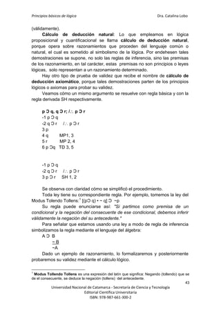 Principios básicos de lógica Dra. Catalina Lobo
43
Universidad Nacional de Catamarca - Secretaría de Ciencia y Tecnología
Editorial Científica Universitaria
ISBN: 978-987-661-300-2
(válidamente).
Cálculo de deducción natural: Lo que empleamos en lógica
proposicional y cuantificacional se llama cálculo de deducción natural,
porque opera sobre razonamientos que proceden del lenguaje común o
natural, el cual es sometido al simbolismo de la lógica. Por endehesen tales
demostraciones se supone, no solo las reglas de inferencia, sino las premisas
de los razonamiento, en tal carácter, estas premisas no son principios o leyes
lógicas, solo representan a un razonamiento determinado.
Hay otro tipo de prueba de validez que recibe el nombre de cálculo de
deducción axiomático, porque tales demostraciones parten de los principios
lógicos o axiomas para probar su validez.
Veamos cómo un mismo argumento se resuelve con regla básica y con la
regla derivada SH respectivamente.
p Ɔ q, q Ɔ r; / p Ɔ r
-1 p Ɔ q
-2 q Ɔ r / p Ɔ r
3 p
4 q MP1, 3
5 r MP 2, 4
6 p Ɔq TD 3, 5
-1 p Ɔ q
-2 q Ɔ r / p Ɔ r
3 p Ɔ r SH 1, 2
Se observa con claridad cómo se simplificó el procedimiento.
Toda ley tiene su correspondiente regla. Por ejemplo, tomemos la ley del
Modus Tolendo Tollens:1
[(pƆ q) • ~ q] Ɔ ~p
Su regla puede enunciarse así: "Si partimos como premisa de un
condicional y la negación del consecuente de ese condicional, debemos inferir
válidamente la negación del su antecedente."
Para señalar que estamos usando una ley a modo de regla de inferencia
simbolizamos la regla mediante el lenguaje del álgebra:
A Ɔ B
~ B
~A
Dado un ejemplo de razonamiento, lo formalizaremos y posteriormente
probaremos su validez mediante el cálculo lógico.
1
Modus Tollendo Tollens es una expresión del latín que significa: Negando (tollendo) que se
de el consecuente, se deduce la negación (tollens) del antecedente.
 