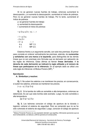 Principios básicos de lógica Dra. Catalina Lobo
44
Universidad Nacional de Catamarca - Secretaría de Ciencia y Tecnología
Editorial Científica Universitaria
ISBN: 978-987-661-300-2
Si no se generan nuevas fuentes de trabajo, entonces aumentará la
desocupación, y si aumenta la desocupación, aumentará el índice de pobreza.
Pero no se generan nuevas fuentes de trabajo. Por lo tanto, aumentará el
índice de pobreza.
p: se generan fuentes de trabajo
q: aumentará la desocupación
r: aumentará el índice de pobreza
~ p Ɔ q, q Ɔ r, ~p ;  r
- 1 ~ p Ɔ q
- 2 q Ɔ r
- 3 ~ p  r
4 q MP 1,3.
5 r MP 2,4.
Estamos frente a un argumento sencillo, con solo tres premisas. El primer
paso consiste en ordenar verticalmente las premisas, además, de numerarlas
y señalarlas con una marca a la izquierda, para distinguirlas de las demás
líneas que no son premisas sino fórmulas que se derivarán por aplicación de
las reglas de inferencia. Estas últimas se llaman líneas derivadas. A la
derecha de cada derivación se indicará la regla utilizada y el número de
líneas que participaron en la inferencia. En el ejemplo dado se utilizó una
sola regla de inferencia: el Modus Ponens (MP). 2
Ejercitación
A. Simbolizar y resolver.
Ej. 1. No suben los salarios o se mantienen los precios; en consecuencia,
si suben los salarios, entonces se mantienen los precios.
(~ p  q ) Ɔ (p Ɔ q)
Ej. 2. Si la bomba de nafta es sometida a alta temperatura, entonces se
deteriorará. Es así que esta bomba está averiada. Luego, ha sido sometida a
alta temperatura.
[(p Ɔ q) • q ] Ɔ p
Ej. 3. Los ladrones conocían el código de apertura de la bóveda o
lograron vulnerar el sistema de seguridad. Pero se comprobó que no se ha
sido vulnerado el sistema de seguridad. Luego, conocían el código de apertura
2
Modus Ponendo Ponens es una expresión del latín que significa: Afirmando (ponendo) que se
da el antecedente, se deduce y afirma (ponens) el consecuente.
 