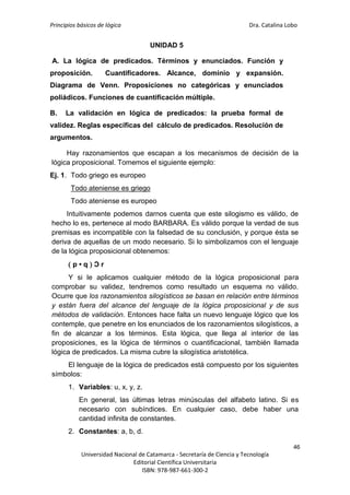 Principios básicos de lógica Dra. Catalina Lobo
46
Universidad Nacional de Catamarca - Secretaría de Ciencia y Tecnología
Editorial Científica Universitaria
ISBN: 978-987-661-300-2
UNIDAD 5
A. La lógica de predicados. Términos y enunciados. Función y
proposición. Cuantificadores. Alcance, dominio y expansión.
Diagrama de Venn. Proposiciones no categóricas y enunciados
poliádicos. Funciones de cuantificación múltiple.
B. La validación en lógica de predicados: la prueba formal de
validez. Reglas específicas del cálculo de predicados. Resolución de
argumentos.
Hay razonamientos que escapan a los mecanismos de decisión de la
lógica proposicional. Tomemos el siguiente ejemplo:
Ej. 1. Todo griego es europeo
Todo ateniense es griego
Todo ateniense es europeo
Intuitivamente podemos darnos cuenta que este silogismo es válido, de
hecho lo es, pertenece al modo BARBARA. Es válido porque la verdad de sus
premisas es incompatible con la falsedad de su conclusión, y porque ésta se
deriva de aquellas de un modo necesario. Si lo simbolizamos con el lenguaje
de la lógica proposicional obtenemos:
 p • q  Ɔ r
Y si le aplicamos cualquier método de la lógica proposicional para
comprobar su validez, tendremos como resultado un esquema no válido.
Ocurre que los razonamientos silogísticos se basan en relación entre términos
y están fuera del alcance del lenguaje de la lógica proposicional y de sus
métodos de validación. Entonces hace falta un nuevo lenguaje lógico que los
contemple, que penetre en los enunciados de los razonamientos silogísticos, a
fin de alcanzar a los términos. Esta lógica, que llega al interior de las
proposiciones, es la lógica de términos o cuantificacional, también llamada
lógica de predicados. La misma cubre la silogística aristotélica.
El lenguaje de la lógica de predicados está compuesto por los siguientes
símbolos:
1. Variables: u, x, y, z.
En general, las últimas letras minúsculas del alfabeto latino. Si es
necesario con subíndices. En cualquier caso, debe haber una
cantidad infinita de constantes.
2. Constantes: a, b, d.
 