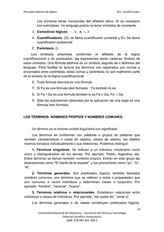 Principios básicos de lógica Dra. Catalina Lobo
47
Universidad Nacional de Catamarca - Secretaría de Ciencia y Tecnología
Editorial Científica Universitaria
ISBN: 978-987-661-300-2
Las primeras letras minúsculas del alfabeto latino. Si es necesario
con subíndices. Un lenguaje podría no tener símbolos de constante.
3. Conectivos lógicos: ⁓
, ѵ, ●, , ≡
4. Cuantificadores: (X), se llama cuantificador universal y Ex. Se llama
cuantificador existencial.
5. Paréntesis: ().
Los símbolos anteriores conforman el alfabeto de la lógica
cuantificacional o de predicados, las expresiones serán cadenas (finitas) de
estos símbolos. Una fórmula atómica es un símbolo seguido de n términos del
lenguaje. Para facilitar la lectura los términos van separados por comas y
encerrados entre paréntesis, estas comas y paréntesis no son realmente parte
de la sintaxis de la lógica cuantificacional.
6. Toda fórmula atómica es una fórmula.
7. Si Fa es una fórmula bien formada ⁓
Fa también lo es.
8. Si Fa • Ga es una fórmula también lo es Fa ѵ Ga, Fa  Ga.
9. Sólo las expresiones obtenidas por la aplicación de una regla es una
fórmula bien formada.
LOS TÉRMINOS: NOMBRES PROPIOS Y NOMBRES COMUNES.
Un término es la mínima unidad lingüística con significado.
Los términos se conforman con palabras o grupos de palabras que
señalan características o notas de objetos, clases de objetos, los objetos
mismos tomados individualmente o sus relaciones. Podemos distinguir:
1. Términos singulares. Se refieren a un individuo rotulándolo como
único y distinguiéndolo de los demás. Por ejemplo: Pedro, Argentina, etc.
Estos términos se llaman también nombres propios. Entran en este grupo las
descripciones como "El Santo de la espada" y los pronombres como “yo”, “tú”,
“él”.
2. Términos generales. Son predicados lógicos, también llamados
nombres comunes, son términos que se refieren a notas o propiedades que
son comunes a varios individuos y determinan clases o conjuntos. Por
ejemplo: “hombre”, “racional”, “bueno”.
3. Términos relativos o relacionantes. Establecen relaciones entre
individuos o clases de individuos. Por ejemplo, “ser padre de”, “amar a”.
Los términos generales o de clases constituyen predicados lógicos,
 
