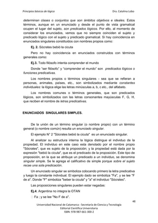 Principios básicos de lógica Dra. Catalina Lobo
48
Universidad Nacional de Catamarca - Secretaría de Ciencia y Tecnología
Editorial Científica Universitaria
ISBN: 978-987-661-300-2
determinan clases o conjuntos que son ámbitos objetivos e ideales. Estos
términos, aunque en un enunciado y desde el punto de vista gramatical
ocupen el lugar del sujeto, son predicados lógicos. Por ello, al momento de
considerar los enunciados, vemos que no siempre coinciden el sujeto y
predicado lógico con el sujeto y predicado gramatical. Sí hay coincidencia en
enunciados singulares constituidos con nombres propios como:
Ej. 2. Sócrates bebió la cicuta
Pero no hay coincidencia en enunciados construidos con términos
generales como:
Ej.3. Todo filósofo intenta comprender el mundo
Donde “ser filósofo” y “comprender el mundo” son predicados lógicos o
funciones predicativas.
Los nombres propios o términos singulares - sea que se refieran a
personas, animales, países, etc., son simbolizados mediante constantes
individuales: la lógica elige las letras minúsculas a, b, c etc., del alfabeto.
Los nombres comunes o términos generales, que son predicados
lógicos, son simbolizados con las letras consonantes mayúsculas F, G, H,
que reciben el nombre de letras predicativas.
ENUNCIADOS SINGULARES SIMPLES.
De la unión de un término singular (o nombre propio) con un término
general (o nombre común) resulta un enunciado singular.
El ejemplo N° 2 "Sócrates bebió la cicuta" es un enunciado singular.
Al analizar su estructura interna la lógica distingue el individuo de la
propiedad. El individuo en este caso esta denotado por el nombre propio
"Sócrates", que es sujeto de la proposición; y la propiedad está dada por la
expresión "bebió la cicuta", que es el predicado de la proposición. Este tipo de
proposición, en la que se atribuye un predicado a un individuo, se denomina
singular simple. Se le agrega el calificativo de simple porque sobre el sujeto
recae una sola predicación.
Un enunciado singular se simboliza colocando primero la letra predicativa
y luego la constante individual. El ejemplo dado se simboliza "Fa", y se lee "F
de a". Donde "F" simboliza "beber la cicuta" y "a" el individuo "Sócrates".
Las proposiciones singulares pueden estar negadas:
Ej.4. Argentina no integra la OTAN
⁓Fa ; y se lee "No F de a".
 