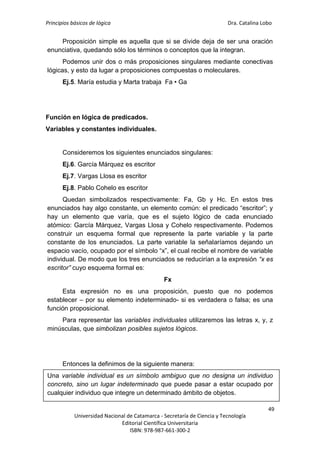 Principios básicos de lógica Dra. Catalina Lobo
49
Universidad Nacional de Catamarca - Secretaría de Ciencia y Tecnología
Editorial Científica Universitaria
ISBN: 978-987-661-300-2
Proposición simple es aquella que si se divide deja de ser una oración
enunciativa, quedando sólo los términos o conceptos que la integran.
Podemos unir dos o más proposiciones singulares mediante conectivas
lógicas, y esto da lugar a proposiciones compuestas o moleculares.
Ej.5. María estudia y Marta trabaja Fa • Ga
Función en lógica de predicados.
Variables y constantes individuales.
Consideremos los siguientes enunciados singulares:
Ej.6. García Márquez es escritor
Ej.7. Vargas Llosa es escritor
Ej.8. Pablo Cohelo es escritor
Quedan simbolizados respectivamente: Fa, Gb y Hc. En estos tres
enunciados hay algo constante, un elemento común: el predicado “escritor”; y
hay un elemento que varía, que es el sujeto lógico de cada enunciado
atómico: García Márquez, Vargas Llosa y Cohelo respectivamente. Podemos
construir un esquema formal que represente la parte variable y la parte
constante de los enunciados. La parte variable la señalaríamos dejando un
espacio vacío, ocupado por el símbolo “x”, el cual recibe el nombre de variable
individual. De modo que los tres enunciados se reducirían a la expresión “x es
escritor” cuyo esquema formal es:
Fx
Esta expresión no es una proposición, puesto que no podemos
establecer – por su elemento indeterminado- si es verdadera o falsa; es una
función proposicional.
Para representar las variables individuales utilizaremos las letras x, y, z
minúsculas, que simbolizan posibles sujetos lógicos.
Entonces la definimos de la siguiente manera:
Una variable individual es un símbolo ambiguo que no designa un individuo
concreto, sino un lugar indeterminado que puede pasar a estar ocupado por
cualquier individuo que integre un determinado ámbito de objetos.
 