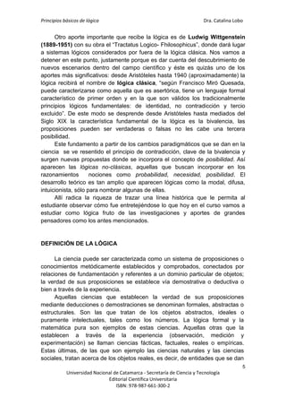 Principios básicos de lógica Dra. Catalina Lobo
5
Universidad Nacional de Catamarca - Secretaría de Ciencia y Tecnología
Editorial Científica Universitaria
ISBN: 978-987-661-300-2
Otro aporte importante que recibe la lógica es de Ludwig Wittgenstein
(1889-1951) con su obra el “Tractatus Logico- Fhilosophicus”, donde dará lugar
a sistemas lógicos considerados por fuera de la lógica clásica. Nos vamos a
detener en este punto, justamente porque es dar cuenta del descubrimiento de
nuevos escenarios dentro del campo científico y éste es quizás uno de los
aportes más significativos: desde Aristóteles hasta 1940 (aproximadamente) la
lógica recibirá el nombre de lógica clásica, “según Francisco Miró Quesada,
puede caracterizarse como aquella que es asertórica, tiene un lenguaje formal
característico de primer orden y en la que son válidos los tradicionalmente
principios lógicos fundamentales: de identidad, no contradicción y tercio
excluido”. De este modo se desprende desde Aristóteles hasta mediados del
Siglo XIX la característica fundamental de la lógica es la bivalencia, las
proposiciones pueden ser verdaderas o falsas no les cabe una tercera
posibilidad.
Este fundamento a partir de los cambios paradigmáticos que se dan en la
ciencia se ve resentido el principio de contradicción, clave de la bivalencia y
surgen nuevas propuestas donde se incorpora el concepto de posibilidad. Así
aparecen las lógicas no-clásicas, aquellas que buscan incorporar en los
razonamientos nociones como probabilidad, necesidad, posibilidad. El
desarrollo teórico es tan amplio que aparecen lógicas como la modal, difusa,
intuicionista, sólo para nombrar algunas de ellas.
Allí radica la riqueza de trazar una línea histórica que le permita al
estudiante observar cómo fue entretejiéndose lo que hoy en el curso vamos a
estudiar como lógica fruto de las investigaciones y aportes de grandes
pensadores como los antes mencionados.
DEFINICIÓN DE LA LÓGICA
La ciencia puede ser caracterizada como un sistema de proposiciones o
conocimientos metódicamente establecidos y comprobados, conectados por
relaciones de fundamentación y referentes a un dominio particular de objetos;
la verdad de sus proposiciones se establece vía demostrativa o deductiva o
bien a través de la experiencia.
Aquellas ciencias que establecen la verdad de sus proposiciones
mediante deducciones o demostraciones se denominan formales, abstractas o
estructurales. Son las que tratan de los objetos abstractos, ideales o
puramente intelectuales, tales como los números. La lógica formal y la
matemática pura son ejemplos de estas ciencias. Aquellas otras que la
establecen a través de la experiencia (observación, medición y
experimentación) se llaman ciencias fácticas, factuales, reales o empíricas.
Estas últimas, de las que son ejemplo las ciencias naturales y las ciencias
sociales, tratan acerca de los objetos reales, es decir, de entidades que se dan
 