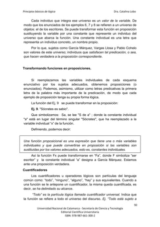 Principios básicos de lógica Dra. Catalina Lobo
50
Universidad Nacional de Catamarca - Secretaría de Ciencia y Tecnología
Editorial Científica Universitaria
ISBN: 978-987-661-300-2
Cada individuo que integra ese universo es un valor de la variable. De
modo que los enunciados de los ejemplos 6, 7 y 8 se refieren a un universo de
objetos: el de los escritores. Se puede transformar esta función en proposición
sustituyendo la variable por una constante que represente un individuo del
universo que abarca la función. Una constante individual es una letra que
representa un individuo concreto, un nombre propio.
Por lo que, sujetos como García Márquez, Vargas Llosa y Pablo Cohelo
son valores de este universo; individuos que satisfacen tal predicación, o sea,
que hacen verdadera a la proposición correspondiente.
Transformando funciones en proposiciones.
Si reemplazamos las variables individuales de cada esquema
enunciativo por los sujetos adecuados, obtenemos proposiciones (o
enunciados). Podemos, asimismo, utilizar como letras predicativas la primera
letra de la palabra más importante de la predicación, de modo que cada
ejemplo de proposición tenga su propia forma lógica.
La función del Ej. 9 se puede transformar en la proposición:
Ej. 9. "Sócrates es sabio".
Que simbolizamos: Sa, se lee "S de a" ; donde la constante individual
"a" está en lugar del término singular "Sócrates", que ha reemplazado a la
variable individual “x” de la función.
Definiendo, podernos decir:
Una función proposicional es una expresión que tiene una o más variables
individuales y que puede convertirse en proposición si las variables son
sustituidas por los valores adecuados, esto es, constantes individuales.
Así la función Fx puede transformarse en “Fa”, donde F simboliza “ser
escritor” y la constante individual “a” designa a García Márquez. Estamos
ante una proposición verdadera.
Cuantificadores
Los cuantificadores u operadores lógicos son partículas del lenguaje
común como: “todo”, “ninguno”, “alguno”, “hay” y sus equivalentes. Cuando a
una función se le antepone un cuantificador, la misma queda cuantificada, es
decir, se ha delimitado su alcance.
“Todo” es la partícula lógica llamada cuantificador universal. Indica que
la función se refiere a todo el universo del discurso. Ej. “Todo está sujeto a
 