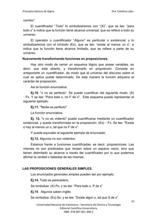 Principios básicos de lógica Dra. Catalina Lobo
51
Universidad Nacional de Catamarca - Secretaría de Ciencia y Tecnología
Editorial Científica Universitaria
ISBN: 978-987-661-300-2
cambio”.
El cuantificador “Todo” lo simbolizaremos con “(X)”, que se lee: “para
todo x” e indica que la función tiene alcance universal, que se refiere a todo su
universo.
El operador o cuantificador “Alguno” es particular o existencial, y lo
simbolizaremos con el símbolo (Ex), que se lee: “existe al menos un x”, e
indica que la función tiene alcance limitado, que se refiere a parte de su
universo.
Nuevamente transformando funciones en proposiciones.
Hay otro modo de cerrar un esquema lógico que posee variables, es
decir, que está abierto, y transformarlo en proposición. Consiste en
anteponerle un cuantificador, de modo que el universo del discurso sobre el
cual se aplica quede determinado. De esta manera la función adquiere el
carácter de proposición.
Así la función enunciativa:
Ej.10. "x no es perfecto”. Se puede cuantificar del siguiente modo: (X)
⁓
Fx. Y se lee: "Para todo x, no F de x". Este esquema puede representar el
siguiente ejemplo:
Ej.11. "Nadie es perfecto"
La función enunciativa:
Ej. 12. "x no es violento" puede cuantificarse mediante un cuantificador
existencial, y queda transformada en la proposición: (Ex) ⁓
Fx. Se lee: "Existe
o hay al menos un x, tal que no F de x".
Y puede equivaler al siguiente ejemplo de enunciado:
Ej.13. Algunos no son violentos.
Estamos frente a funciones cuantificadas, es decir, proposiciones. Las
mismas no son predicados que recaen sobre un espacio vacío, sino que
tienen delimitado su alcance a través del cuantificador por lo que podemos
afirmar la verdad o falsedad de las mismas.
LAS PROPOSICIONES GENERALES SIMPLES.
Los enunciados generales simples pueden ser por ejemplo:
Ej.14. Todo es perecedero.
Se simboliza: (X) Px; y se lee: “Para todo x, P de x”
Ej.15. Algunos saben inglés
Se simboliza: (Ex) Sx; y se lee: “Existe algún x, tal que S de x”
 
