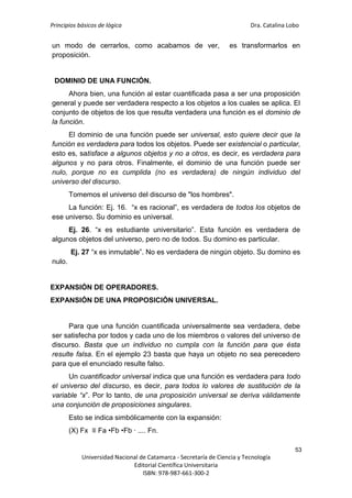 Principios básicos de lógica Dra. Catalina Lobo
53
Universidad Nacional de Catamarca - Secretaría de Ciencia y Tecnología
Editorial Científica Universitaria
ISBN: 978-987-661-300-2
un modo de cerrarlos, como acabamos de ver, es transformarlos en
proposición.
DOMINIO DE UNA FUNCIÓN.
Ahora bien, una función al estar cuantificada pasa a ser una proposición
general y puede ser verdadera respecto a los objetos a los cuales se aplica. El
conjunto de objetos de los que resulta verdadera una función es el dominio de
la función.
El dominio de una función puede ser universal, esto quiere decir que la
función es verdadera para todos los objetos. Puede ser existencial o particular,
esto es, satisface a algunos objetos y no a otros, es decir, es verdadera para
algunos y no para otros. Finalmente, el dominio de una función puede ser
nulo, porque no es cumplida (no es verdadera) de ningún individuo del
universo del discurso.
Tomemos el universo del discurso de "los hombres".
La función: Ej. 16. “x es racional”, es verdadera de todos los objetos de
ese universo. Su dominio es universal.
Ej. 26. “x es estudiante universitario”. Esta función es verdadera de
algunos objetos del universo, pero no de todos. Su domino es particular.
Ej. 27 “x es inmutable”. No es verdadera de ningún objeto. Su domino es
nulo.
EXPANSIÓN DE OPERADORES.
EXPANSIÓN DE UNA PROPOSICIÓN UNIVERSAL.
Para que una función cuantificada universalmente sea verdadera, debe
ser satisfecha por todos y cada uno de los miembros o valores del universo de
discurso. Basta que un individuo no cumpla con la función para que ésta
resulte falsa. En el ejemplo 23 basta que haya un objeto no sea perecedero
para que el enunciado resulte falso.
Un cuantificador universal indica que una función es verdadera para todo
el universo del discurso, es decir, para todos lo valores de sustitución de la
variable “x”. Por lo tanto, de una proposición universal se deriva válidamente
una conjunción de proposiciones singulares.
Esto se indica simbólicamente con la expansión:
(X) Fx ≡ Fa •Fb •Fb ∙ .... Fn.
 