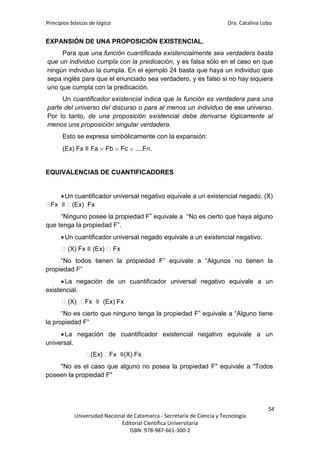 Principios básicos de lógica Dra. Catalina Lobo
54
Universidad Nacional de Catamarca - Secretaría de Ciencia y Tecnología
Editorial Científica Universitaria
ISBN: 978-987-661-300-2
EXPANSIÓN DE UNA PROPOSICIÓN EXISTENCIAL.
Para que una función cuantificada existencialmente sea verdadera basta
que un individuo cumpla con la predicación, y es falsa sólo en el caso en que
ningún individuo la cumpla. En el ejemplo 24 basta que haya un individuo que
sepa inglés para que el enunciado sea verdadero, y es falso si no hay siquiera
uno que cumpla con la predicación.
Un cuantificador existencial indica que la función es verdadera para una
parte del universo del discurso o para al menos un individuo de ese universo.
Por lo tanto, de una proposición existencial debe derivarse lógicamente al
menos una proposición singular verdadera.
Esto se expresa simbólicamente con la expansión:
(Ex) Fx ≡ Fa  Fb  Fc  ....Fn.
EQUIVALENCIAS DE CUANTIFICADORES
Un cuantificador universal negativo equivale a un existencial negado. (X)
⁓
Fx ≡ ⁓
(Ex) Fx
“Ninguno posee la propiedad F” equivale a “No es cierto que haya alguno
que tenga la propiedad F”.
Un cuantificador universal negado equivale a un existencial negativo.
⁓(X) Fx ≡ (Ex) ⁓Fx
“No todos tienen la propiedad F” equivale a “Algunos no tienen la
propiedad F”
La negación de un cuantificador universal negativo equivale a un
existencial.
⁓(X) ⁓
Fx ≡ (Ex) Fx
“No es cierto que ninguno tenga la propiedad F” equivale a “Alguno tiene
la propiedad F”
La negación de cuantificador existencial negativo equivale a un
universal.
⁓
(Ex) ⁓
Fx ≡(X) Fx
"No es el caso que alguno no posea la propiedad F" equivale a "Todos
poseen la propiedad F"
 