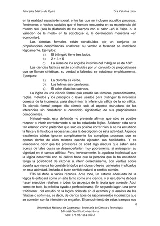 Principios básicos de lógica Dra. Catalina Lobo
6
Universidad Nacional de Catamarca - Secretaría de Ciencia y Tecnología
Editorial Científica Universitaria
ISBN: 978-987-661-300-2
en la realidad espacio-temporal, entre las que se incluyen aquellos procesos,
fenómenos o hechos sociales que el hombre encuentra en su experiencia del
mundo real (sea la dilatación de los cuerpos con el calor –en la física- o, la
variación de la moda- en la sociología- o, la devaluación monetaria –en
economía-).
Las ciencias formales están constituidas por un conjunto de
proposiciones denominadas analíticas: su verdad o falsedad se establece
lógicamente. Ejemplos:
a) El triángulo tiene tres lados.
b) 2 + 3 = 5
c) La suma de los ángulos internos del triángulo es de 180º.
Las ciencias fácticas están constituidas por un conjunto de proposiciones
que se llaman sintéticas: su verdad o falsedad se establece empíricamente.
Ejemplos:
a) La clorofila es verde.
b) Los felinos son carnívoros.
c) El calor dilata los cuerpos.
La lógica es una ciencia formal que estudia las técnicas, procedimientos,
reglas, métodos y los principios o leyes usados para distinguir la inferencia
correcta de la incorrecta; para discriminar la inferencia válida de la no válida.
Es ciencia formal porque ella atiende sólo al aspecto estructural de las
inferencias sin considerar el contenido significativo de sus proposiciones
componentes.
Naturalmente, esta definción no pretende afirmar que sólo es posible
razonar o inferir correctamente si se ha estudiado lógica. Sostener esto sería
tan erróneo como pretender que sólo es posible correr bien si se ha estudiado
la física y la fisiología necesarias para la descripción de esta actividad. Algunos
excelentes atletas ignoran completamente los complejos procesos que se
operan dentro de ellos mismos cuando ejecutan sus habilidades. Y es
innecesario decir que los profesores de edad algo madura que saben más
acerca de tales cosas se desempeñarían muy pobremente, si arriesgaran su
dignidad en el campo atlético. Pero, inversamente, la agudeza intelectual que
la lógica desarrolla con su cultivo hace que la persona que la ha estudiado
tenga la posibilidad de razonar o inferir correctamente, con ventaja sobre
aquella que nunca ha considerándolos principios o leyes generales implicados
en esta actividad, limitada al buen sentido natural o sentido común.
Ello se debe a varias razones. Ante todo, un estudio adecuado de la
lógica la enfocará como un arte tanto como una ciencia, y el estudiante deberá
hacer ejercicios relativos a todos los aspectos de la teoría que aprende. Aquí
como en todo, la práctica ayuda a perfeccionarse. En segundo lugar, una parte
tradicional del estudio de la lógica consiste en el examen y el análisis de las
falacias o sofismas, es decir, de ciertos tipos de razonamientos incorrectos que
se cometen con la intención de engañar. El conocimiento de estas trampas nos
 