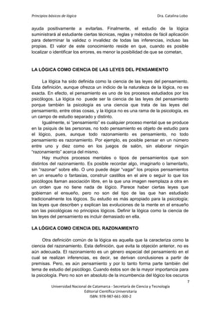 Principios básicos de lógica Dra. Catalina Lobo
7
Universidad Nacional de Catamarca - Secretaría de Ciencia y Tecnología
Editorial Científica Universitaria
ISBN: 978-987-661-300-2
ayuda positivamente a evitarlas. Finalmente, el estudio de la lógica
suministrará al estudiante ciertas técnicas, reglas y métodos de fácil aplicación
para determinar la validez o invalidez de todas las inferencias, incluso las
propias. El valor de este conocimiento reside en que, cuando es posible
localizar o identificar los errores, es menor la posibilidad de que se cometan,
LA LÓGICA COMO CIENCIA DE LAS LEYES DEL PENSAMIENTO
La lógica ha sido definida como la ciencia de las leyes del pensamiento.
Esta definición, aunque ofrezca un indicio de la naturaleza de la lógica, no es
exacta. En efecto, el pensamiento es uno de los procesos estudiados por los
psicólogos. La lógica no puede ser la ciencia de las leyes del pensamiento
porque también la psicología es una ciencia que trata de las leyes del
pensamiento, entre otras cosas, y la lógica no es una rama de la psicología, es
un campo de estudio separado y distinto.
Igualmente, si “pensamiento” es cualquier proceso mental que se produce
en la psiquis de las personas, no todo pensamiento es objeto de estudio para
el lógico, pues, aunque todo razonamiento es pensamiento, no todo
pensamiento es razonamiento. Por ejemplo, es posible pensar en un número
entre uno y diez como en los juegos de salón, sin elaborar ningún
“razonamiento” acerca del mismo.
Hay muchos procesos mentales o tipos de pensamientos que son
distintos del razonamiento. Es posible recordar algo, imaginarlo o lamentarlo,
sin “razonar” sobre ello. O uno puede dejar “vagar” los propios pensamientos
en un ensueño o fantasías, construir castillos en el aire o seguir lo que los
psicólogos llaman asociación libre, en la que una imagen reemplaza a otra en
un orden que no tiene nada de lógico. Parece haber ciertas leyes que
gobiernan el ensueño, pero no son del tipo de las que han estudiado
tradicionalmente los lógicos. Su estudio es más apropiado para la psicología;
las leyes que describen y explican las evoluciones de la mente en el ensueño
son las psicológicas no principios lógicos. Definir la lógica como la ciencia de
las leyes del pensamiento es incluir demasiado en ella.
LA LÓGICA COMO CIENCIA DEL RAZONAMIENTO
Otra definición común de la lógica es aquella que la caracteriza como la
ciencia del razonamiento. Esta definición, que evita la objeción anterior, no es
aún adecuada. El razonamiento es un género especial del pensamiento en el
cual se realizan inferencias, es decir, se derivan conclusiones a partir de
premisas. Pero, es aún pensamiento y por lo tanto forma parte también del
tema de estudio del psicólogo. Cuando éstos son de la mayor importancia para
la psicología. Pero no son en absoluto de la incumbencia del lógico los oscuros
 