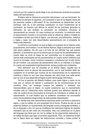 Principios básicos de lógica Dra. Catalina Lobo
8
Universidad Nacional de Catamarca - Secretaría de Ciencia y Tecnología
Editorial Científica Universitaria
ISBN: 978-987-661-300-2
caminos por los cuales la mente llega a sus conclusiones durante los procesos
reales del razonamiento.
Al lógico sólo le interesa la corrección del proceso, una vez terminado. Su
problema es siempre el siguiente, ¿la conclusión a que se ha llegado deriva de
las premisas usadas y afirmadas? Si las conclusiones se desprenden de las
premisas, esto es, si las premisas constituyen un buen fundamento de la
conclusión, de manera que afirmar la verdad de las premisas garantiza la
afirmación de que también la conclusión es verdadera, entonces el
razonamiento es correcto. En caso contrario es incorrecto. La distinción entre
el razonamiento correcto y el incorrecto entre la inferencia válida e inválida es
el problema central que trata la lógica. Las técnicas, procedimientos, métodos
y reglas y leyes han sido desarrollados esencialmente con el propósito de
aclara esta distinción.
Lo primero a puntualizar es que la lógica al ocuparse de la relación entre
proposiciones, enunciados y no de hechos fácticos, llegó a pensarse que versa
sólo sobre palabras. De ahí que a la hora de ser definida hay que prestar
atención: si acordamos que es la ciencia que se ocupa de los pensamientos en
cuanto tales se corre el riesgo de ser confundida con la psicología, esta
ciencia está preocupada por los pensamientos en cuanto acción dinámica que
ocurre en el sujeto, como condición necesaria y constitutiva por el sólo hecho
de ser hombre. Las acciones del pensamiento sólo le va interesar a la lógica
en cuanto son expresados lingüísticamente, porque pueden ser analizados.
Otra definición que ha circulado en el ámbito lógico, aquella que la
consideraba como la ciencia del razonamiento, con lo cual también debe ser
cuidadoso en el sentido que muchos de los razonamientos de la experiencia
cotidiana y diaria no son otra cosa disputas con otros fines que nada tienen
que ver con el que desarrolla la lógica a partir del lenguaje informativo.
Tal fue la posición del filósofo Hobbes, para quien lógica y razón no es
más que un cálculo de adición y sustracción de las consecuencias de los
nombres. Pero, sin embargo, aunque las palabras o símbolos son
imprescindibles para la lógica, no puede sostenerse que el razonamiento
consiste sólo en inferencias entre nombres puesto que debemos atender el
valor de verdad de los enunciados al momento de considerar la validez de un
razonamiento, lo cual implica que no podemos considerar los enunciados
como meras palabras desprovistas de toda posible interpretación.
Es verdad que todo razonamiento descansa sobre una forma o estructura
lógica, y que la validez es una propiedad de la forma. Prueba de ello es que
podemos traducir un razonamiento del lenguaje común al lenguaje simbólico, o
de un lenguaje a otro, sin que se modifiquen las relaciones lógicas de carácter
necesario que se dan entre los enunciados. Hay una coherencia en el plano
del lenguaje que tiene que ver con la validez de los argumentos deductivos, y
es reflejo de leyes que rigen el correcto argumentar. Pero, no debemos olvidar
que la lógica tiene por objeto las deducciones correctas y busca probar la
 