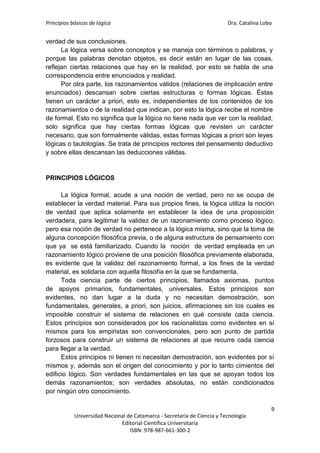 Principios básicos de lógica Dra. Catalina Lobo
9
Universidad Nacional de Catamarca - Secretaría de Ciencia y Tecnología
Editorial Científica Universitaria
ISBN: 978-987-661-300-2
verdad de sus conclusiones.
La lógica versa sobre conceptos y se maneja con términos o palabras, y
porque las palabras denotan objetos, es decir están en lugar de las cosas,
reflejan ciertas relaciones que hay en la realidad, por esto se habla de una
correspondencia entre enunciados y realidad.
Por otra parte, los razonamientos válidos (relaciones de implicación entre
enunciados) descansan sobre ciertas estructuras o formas lógicas. Éstas
tienen un carácter a priori, esto es, independientes de los contenidos de los
razonamientos o de la realidad que indican, por esto la lógica recibe el nombre
de formal. Esto no significa que la lógica no tiene nada que ver con la realidad,
solo significa que hay ciertas formas lógicas que revisten un carácter
necesario, que son formalmente válidas, estas formas lógicas a priori son leyes
lógicas o tautologías. Se trata de principios rectores del pensamiento deductivo
y sobre ellas descansan las deducciones válidas.
PRINCIPIOS LÓGICOS
La lógica formal, acude a una noción de verdad, pero no se ocupa de
establecer la verdad material. Para sus propios fines, la lógica utiliza la noción
de verdad que aplica solamente en establecer la idea de una proposición
verdadera, para legitimar la validez de un razonamiento como proceso lógico;
pero esa noción de verdad no pertenece a la lógica misma, sino que la toma de
alguna concepción filosófica previa, o de alguna estructura de pensamiento con
que ya se está familiarizado. Cuando la noción de verdad empleada en un
razonamiento lógico proviene de una posición filosófica previamente elaborada,
es evidente que la validez del razonamiento formal, a los fines de la verdad
material, es solidaria con aquella filosofía en la que se fundamenta.
Toda ciencia parte de ciertos principios, llamados axiomas, puntos
de apoyos primarios, fundamentales, universales. Estos principios son
evidentes, no dan lugar a la duda y no necesitan demostración, son
fundamentales, generales, a priori, son juicios, afirmaciones sin los cuales es
imposible construir el sistema de relaciones en qué consiste cada ciencia.
Estos principios son considerados por los racionalistas como evidentes en sí
mismos para los empiristas son convencionales, pero son punto de partida
forzosos para construir un sistema de relaciones al que recurre cada ciencia
para llegar a la verdad.
Estos principios ni tienen ni necesitan demostración, son evidentes por sí
mismos y, además son el origen del conocimiento y por lo tanto cimientos del
edificio lógico. Son verdades fundamentales en las que se apoyan todos los
demás razonamientos; son verdades absolutas, no están condicionados
por ningún otro conocimiento.
 