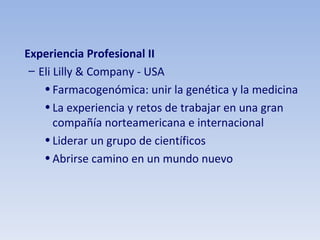 Experiencia Profesional II Eli Lilly & Company - USA Farmacogenómica: unir la genética y la medicina La experiencia y retos de trabajar en una gran compañía norteamericana e internacional Liderar un grupo de científicos Abrirse camino en un mundo nuevo 