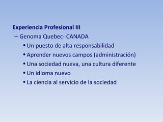 Experiencia Profesional III Genoma Quebec- CANADA Un puesto de alta responsabilidad Aprender nuevos campos (administración) Una sociedad nueva, una cultura diferente Un idioma nuevo La ciencia al servicio de la sociedad 