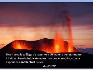 Una nueva idea llega de repente y de manera generalmente intuitiva. Pero la  intuición  no es más que el resultado de la experiencia  intelectual  previa A. Einstein 