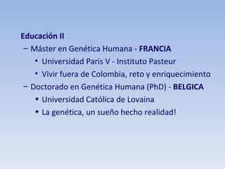Educación II Máster en Genética Humana -  FRANCIA Universidad Paris V - Instituto Pasteur Vivir fuera de Colombia, reto y enriquecimiento Doctorado en Genética Humana (PhD) -  BELGICA Universidad Católica de Lovaina La genética, un sueño hecho realidad! 