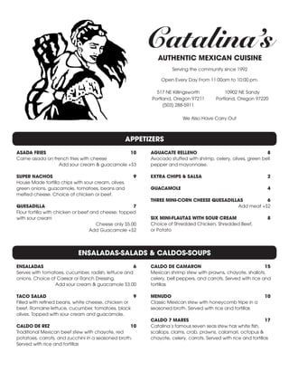 Catalina’sAUTHENTIC MEXICAN CUISINE
Serving the community since 1992
Open Every Day From 11:00am to 10:00 pm.
517 NE Killingsworth
Portland, Oregon 97211
(503) 288-5911
10902 NE Sandy
Portland, Oregon 97220
We Also Have Carry Out
APPETIZERS
ENSALADAS-SALADS & CALDOS-SOUPS
ASADA FRIES	 10
Carne asada on french fries with cheese
	 Add sour cream & guacamole +$3
SUPER NACHOS	 9
House Made tortilla chips with sour cream, olives,
green onions, guacamole, tomatoes, beans and
melted cheese. Choice of chicken or beef.
QUESADILLA	7
Flour tortilla with chicken or beef and cheese; topped
with sour cream
	 Cheese only $5.00
	 Add Guacamole +$2
ENSALADAS 	 6
Serves with tomatoes, cucumber, radish, lettuce and
onions. Choice of Caesar or Ranch Dressing.
	 Add sour cream & guacamole $3.00
TACO SALAD	 9
Filled with refined beans, white cheese, chicken or
beef. Romaine lettuce, cucumber, tomatoes, black
olives. Topped with sour cream and guacamole.
CALDO DE REZ	 10
Traditional Mexican beef stew with chayote, red
potatoes, carrots, and zucchini in a seasoned broth.
Served with rice and tortillas
AGUACATE RELLENO	 8
Avocado stuffed with shrimp, celery, olives, green bell
pepper and mayonnaise.
EXTRA CHIPS & SALSA 	 2
GUACAMOLE 	 4
THREE MINI-CORN CHEESE QUESADILLAS	 6
	 Add meat +$2
SIX MINI-FLAUTAS WITH SOUR CREAM 	 8
Choice of Shredded Chicken, Shredded Beef,
or Potato
CALDO DE CAMARON	 15
Mexican shrimp stew with prawns, chayote, shallots,
celery, bell peppers, and carrots. Served with rice and
tortillas
MENUDO	10
Classic Mexican stew with honeycomb tripe in a
seasoned broth. Served with rice and tortillas
CALDO 7 MARES	 17
Catalina’s famous seven seas stew has white fish,
scallops, clams, crab, prawns, calamari, octopus &
chayote, celery, carrots. Served with rice and tortillas
 