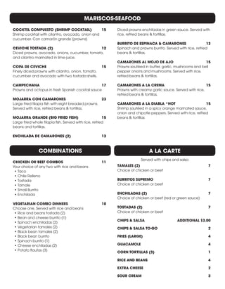 MARISCOS-SEAFOOD
COCKTEL COMPUESTO (SHRIMP COCKTAIL)	 15
Shrimp cocktail with cilantro, avocado, onion and
cucumber. Con camarón grande (prawns)	
CEVICHE TOSTADA (2) 	 12
Diced prawns, avocado, onions, cucumber, tomato,
and cilantro marinated in lime-juice.
COPA DE CEVICHE	 15
Finely diced prawns with cilantro, onion, tomato,
cucumber and avocado with two tostada shells.
CAMPECHANA	17
Prawns and octopus in fresh Spanish cocktail sauce
MOJARRA CON CAMARONES	 23
Large fried tilapia fish with eight breaded prawns.
Served with rice, refried beans & tortillas.
MOJARRA GRANDE (BIG FRIED FISH)	 15
Large fried whole tilapia fish. Served with rice, refried
beans and tortillas.
ENCHILADA DE CAMARONES (2)	 13
Diced prawns enchiladas in green sauce. Served with
rice, refried beans & tortillas.
BURRITO DE ESPINACA & CAMARONES	 13
Spinach and prawns burrito. Served with rice, refried
beans & tortillas.
CAMARONES AL MOJO DE AJO	 15
Prawns sautéed in butter, garlic, mushrooms and bell
pepper onions and mushrooms. Served with rice,
refried beans & tortillas.
CAMARONES A LA CREMA	 15
Prawns with creamy garlic sauce. Served with rice,
refried beans & tortillas.
CAMARONES A LA DIABLA *HOT	 15
Shrimp sautéed in a spicy orange marinated sauce,
onion and chipotle peppers. Served with rice, refried
beans & tortillas
A LA CARTE
Served with chips and salsa
COMBINATIONS
CHICKEN OR BEEF COMBOS	 11
Your choice of any two with rice and beans
•	Taco
•	Chile Relleno
•	Tostada
•	Tamale
•	Small Burrito
•	Enchilada
VEGETARIAN COMBO DINNERS	 10
Choose one. Served with rice and beans
•	Rice and beans tostada (2)
•	Bean and cheese burrito (1)
•	Spinach enchiladas (2)
•	Vegetarian tamales (2)
•	Black bean tamales (2)
•	Black bean burrito
•	Spinach burrito (1)
•	Cheese enchiladas (2)
•	Potato flautas (3)
TAMALES (2) 	 7
Choice of chicken or beef
BURRITOS SUPREMO 	 7
Choice of chicken or beef
ENCHILADAS (2)	 7
Choice of chicken or beef (red or green sauce)
TOSTADAS (2)	 7
Choice of chicken or beef
CHIPS & SALSA	 ADDITIONAL $3.00
CHIPS & SALSA TO-GO	 2
FRIES (LARGE) 	 4
GUACAMOLE	4
CORN TORTILLAS (3) 	 1
RICE AND BEANS 	 4
EXTRA CHEESE 	 2
SOUR CREAM 	 2
 