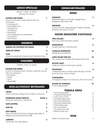 DESSERTS
VANILLA OR COCONUT ICE CREAM	 4
FRIED ICE CREAM 	 6
FLAN 	 6
Creamy custard with a layer of soft caramel on top
LUNCH SPECIALS
Served 11:00am to 3:00pm
Monday thru Friday
CHOOSE ONE ENTREE	 7
Choice of chicken or beef. Served with rice
and beans.
•	Enchilada (1)
•	Chile Relleno (1)
•	Tostadas (1)
•	Tamales (1)
•	Flautas (2)
•	Taco Salad (No rice and beans)
•	Small Burrito
•	Burrito Bowl
CHILDREN
Children under 12, please
CHOOSE ONE ENTREE	 6
Choice of shredded beef, chicken or spinach. Served
with rice and beans
•	Enchilada
•	Burrito
•	Taco
•	Quesadilla
JUICES 	 2
Jumex, Clamato, Mango, Pina Colada, or Durazno
HOMEMADE AGUAS FRESCAS	 GLASS 3
Horchata, Jamaica, or Tamarindo
CAFÉ (COFFEE)	 2
ICED TEA 	 2
SOFT DRINKS 	 2
Pepsi, Diet Pepsi, Root beer, Orange, Sierra Mist, Dr
Pepper, Lemonade (one free refill)
JARRITOS	 3
Tamarindo, Piña, Mandarina
DRINKS-BEVERAGES
BEERS
DOMESTIC 	 3
Budweiser (light), Coors Light, Budlight Lime,
Bridgeport, Blue Heron Ale
IMPORTED 	 4
Corona, Tecate, Negra Modelo, Pacifico, Modelo,
Bohemia, Dos Equis, Victoria
HOUSE SIGNATURE COCKTAILS
PIÑA COLADA 	 6
Rum coco lopez and piña colada
MARGARITAS	6
Tequila, triple sec, and lime juice
CADILLAC MARGARITA	 10
Tequila & Grand Marnier
LONG ISLAND ICED TEA	 10
Gin, Vodka, Rum, Tequila, Mix topped with Soda
BLOODY MARY	 6
Vodka and Spicy tomato juice, garnish
MICHELADA	6
A refreshing beer cocktail made with spicy tomato
juice and your choice of beer
CORONARITA	9
A margarita, frozen or on the rocks, with mini Corona
BUCKET OF CORONITA	 14
6 mini chilled bottles
TEQUILA MENU
•	Hornitos Reposado 	 8
•	Cazadores Reposado	 9
•	José Cuervo Gold 	 6
•	Corralejo Resposado	 9
•	Don Julio Resposado 	 12
•	Herradura Resposado	 9
•	Patrón Reposado 	 10
•	Don Julio Añejo 	 15
•	House Pancho Villa 	 5
•	Mezcal Unión Uno 	 7
WINE
Merlot or Chardonnay	 5
NON-ALCOHOLIC BEVERAGES
 
