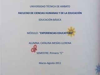 UNIVERSIDAD TÉCNICA DE AMBATO

FACULTAD DE CIENCIAS HUMANAS Y DE LA EDUCACIÓN

              EDUCACIÓN BÁSICA



      MÓDULO: “EXPERIENCIAS EDUCATIVAS”


       ALUMNA: CATALINA MESÍAS LLERENA


             SEMESTRE: Primero “C”


               Marzo-Agosto 2011
 