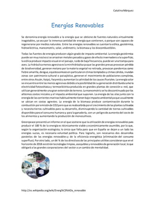 CatalinaMárquez
http://es.wikipedia.org/wiki/Energ%C3%ADa_renovable
Energías Renovables
Se denomina energía renovable a la energía que se obtiene de fuentes naturales virtualmente
inagotables, ya sea por la inmensa cantidad de energía que contienen, o porque son capaces de
regenerarse por medios naturales. Entre las energías renovables se cuentanla eólica, geotérmica,
hidroeléctrica, mareomotriz, solar, undimotriz, la biomasa y los biocombustibles.
Todas las fuentes de energía producen algún grado de impacto ambiental. La energía geotérmica
puede sermuynocivasi se arrastran metalespesadosygasesde efectoinvernaderoalasuperficie;
la eólicaproduce impactovisual enel paisaje,ruidode bajafrecuencia,puedeserunatrampa para
aves.La hidráulicamenosagresivaeslaminihidráulicayaque las grandespresasprovocan pérdida
de biodiversidad, generan metano por la materia vegetal no retirada, provocan pandemias como
fiebre amarilla,dengue,equistosomiasisenparticularenclimastempladosyclimascálidos,inundan
zonas con patrimonio cultural o paisajístico, generan el movimiento de poblaciones completas,
entre otros Asuán,Itaipú,Yacyretáy aumentanla salinidadde loscaucesfluviales.Laenergíasolar
se encuentraentre lasmenosagresivasdebidoalaposibilidadde sugeneracióndistribuidasalvola
electricidad fotovoltaica y termoeléctrica producida en grandes plantas de conexión a red, que
utilizangeneralmente unagran extensiónde terreno.Lamareomotrizse ha descontinuadoporlos
altísimos costos iniciales y el impacto ambiental que suponen. La energía de las olas junto con la
energíade lascorrientesmarinashabitualmente tienenbajoimpactoambientalyaque usualmente
se ubican en costas agrestes. La energía de la biomasa produce contaminación durante la
combustiónporemisiónde CO2peroque esreabsorbidaporel crecimientodelasplantascultivadas
y necesita tierras cultivables para su desarrollo, disminuyendo la cantidad de tierras cultivables
disponiblesparael consumo humanoy para la ganadería, con un peligrode aumentodel coste de
los alimentos y aumentando la producción de monocultivos.
Greenpeace presentóuninforme enel que sostiene que lautilizaciónde energíasrenovablespara
producir el 100 % de la energía es técnicamente viable y económicamente asumible, por lo que,
según la organización ecologista, lo único que falta para que en España se dejen a un lado las
energías sucias, es necesaria voluntad política. Para lograrlo, son necesarios dos desarrollos
paralelos: de las energías renovables y de la eficiencia energética (eliminación del consumo
superfluo). Porotro lado, un 64 % de losdirectivosde las principalesutilitiesconsideranque enel
horizonte de 2018 existirántecnologíaslimpias,asequiblesyrenovablesde generaciónlocal,loque
obligará a las grandes corporaciones del sector a un cambio de mentalidad.
 