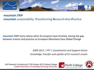 mountain.TRIP
mountain sustainability: Transforming Research Into Practice
mountain.TRIP starts where other EU projects have finished, closing the gap
between science and practice as European Mountains face Global Change
2009-2011 | FP7 | Coordination and Support Action
Knowledge Transfer and uptake of EU research results
UHI Research Conference| 27-29 October 2010 | Moray College
Catalina Munteanu | Knowledge Exchange Associate
 