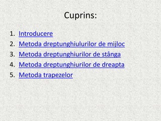 Cuprins:
1. Introducere
2. Metoda dreptunghiulurilor de mijloc
3. Metoda dreptunghiurilor de stânga
4. Metoda dreptunghiurilor de dreapta
5. Metoda trapezelor
 