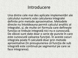 Introducere
Una dintre cele mai des aplicate implementări ale
calculului numeric este calcularea integralei
definite prin metode aproximative. Metodele
directe nu întotdeauna permit calculul analitic al
integralei, şi, de multe ori formula care defineşte
funcţia ce trebuie integrată nici nu e cunoscută.
De obicei sunt date doar o serie de puncte în care
este cunoscută valoarea funcţiei. În aceste cazuri
integrala poate fi calculată doar prin metode
aproximative (în presupunerea că funcţia de sub
integrală este continuă pe segmentul pe care se
face integrarea).
 