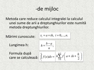 -de mijloc
Metoda care reduce calculul integralei la calculul
unei sume de arii a dreptunghiurilor este numită
metoda dreptunghiurilor.
Mărimi cunoscute:
Lungimea h:
Formula după
care se calculează:
 