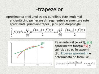 -trapezelor
Aproximarea ariei unui trapez curbiliniu este mult mai
eficientă cînd pe fiecare din segmentele elementare este
aproximată printr-un trapez , şi nu prin dreptunghi.
Pe un interval [xi,xi+1], g(x)
aproximează funcţia f(x) şi
coincide cu ea în extremi-
tăţi. Eroarea aproximării e
determinată de formula:
 