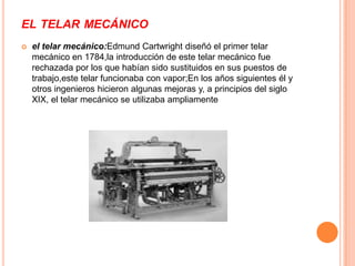 EL TELAR MECÁNICO
   el telar mecánico:Edmund Cartwright diseñó el primer telar
    mecánico en 1784,la introducción de este telar mecánico fue
    rechazada por los que habían sido sustituidos en sus puestos de
    trabajo,este telar funcionaba con vapor;En los años siguientes él y
    otros ingenieros hicieron algunas mejoras y, a principios del siglo
    XIX, el telar mecánico se utilizaba ampliamente
 