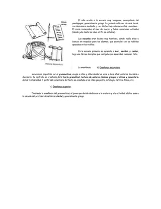 El niño acudía a la escuela muy temprano, acompañado del
                                                       paedagogus, generalmente griego. La jornada solía ser de seis horas,
                                                       con descanso a mediodía, y un día festivo cada nueve días -nundinae- .
                                                       El curso comenzaba el mes de marzo, y había vacaciones estivales
                                                       (desde julio hasta los idus -el 15- de octubre).


                                                             Las escuelas eran locales muy humildes, donde había sillas o
                                                       bancos sin respaldo para los alumnos, que escribían con las tablillas
                                                       apoyadas en las rodillas.


                                                             En la escuela primaria se aprendía a leer, escribir y contar,
                                                       bajo una férrea disciplina que castigaba con severidad cualquier falta.




                                                             La enseñanza        b) Enseñanza secundaria.


          secundaria, impartida por el grammaticus, acogía a niños y niñas desde los once o doce años hasta los dieciséis o
diecisiete. Se centraba en el estudio de la teoría gramatical, lectura de autores clásicos griegos y latinos y comentario
de los textos leídos. A partir del comentario del texto se enseñaba a los niños geografía, mitología, métrica, física, etc.


                              c) Enseñanza superior.


          Finalizada la enseñanza del grammaticus, el joven que decide dedicarse a la oratoria y a la actividad pública pasa a
la escuela del profesor de retórica (rhetor), generalmente griego.
 