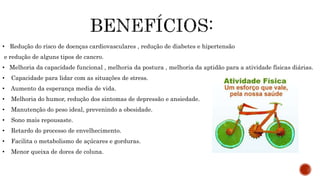 • Redução do risco de doenças cardiovasculares , redução de diabetes e hipertensão
e redução de alguns tipos de cancro.
• Melhoria da capacidade funcional , melhoria da postura , melhoria da aptidão para a atividade físicas diárias.
• Capacidade para lidar com as situações de stress.
• Aumento da esperança media de vida.
• Melhoria do humor, redução dos sintomas de depressão e ansiedade.
• Manutenção do peso ideal, prevenindo a obesidade.
• Sono mais repousaste.
• Retardo do processo de envelhecimento.
• Facilita o metabolismo de açúcares e gorduras.
• Menor queixa de dores de coluna.
 