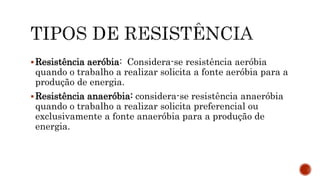 Resistência aeróbia: Considera-se resistência aeróbia
quando o trabalho a realizar solicita a fonte aeróbia para a
produção de energia.
Resistência anaeróbia: considera-se resistência anaeróbia
quando o trabalho a realizar solicita preferencial ou
exclusivamente a fonte anaeróbia para a produção de
energia.
 