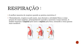  A melhor maneira de respirar quando se pratica exercícios é:
 Normalmente, respira-se pelo nariz, mas durante a atividade física o corpo
precisa de mais oxigênio, principalmente quando o exercício é mais intenso. A
melhor maneira é inspirar pelo nariz e expirar pela boca, tornando a troca gasosa
mais saudável.
 