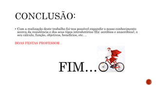 Com a realização deste trabalho foi-nos possível expandir o nosso conhecimento
acerca da resistência e dos seus tipos introdutórios (Ex: aeróbios e anaeróbios), o
seu cálculo, função, objetivos, benefícios, etc. ..
BOAS FESTAS PROFESSOR .
FIM…
 