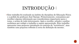  Este trabalho foi realizado no âmbito da disciplina de Educação Física
e a pedido da professor José Xarepe. Primeiramente, começámos por
recolher alguma informação que considerámos importante para o
tema, e acima de tudo interessante. Após a recolha, seleção e análise
acabámos por redigir o trabalho a seguir apresentado. Este trabalho
apresenta uma pequena introdução ao conceito de “resistência”, mas
também uma pequena reflexão à cerca da definição da mesma .
 