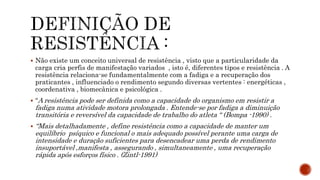  Não existe um conceito universal de resistência , visto que a particularidade da
carga cria perfis de manifestação variados , isto é, diferentes tipos e resistência . A
resistência relaciona-se fundamentalmente com a fadiga e a recuperação dos
praticantes , influenciado o rendimento segundo diversas vertentes : energéticas ,
coordenativa , biomecânica e psicológica .
 “A resistência pode ser definida como a capacidade do organismo em resistir a
fadiga numa atividade motora prolongada . Entende-se por fadiga a diminuição
transitória e reversível da capacidade de trabalho do atleta “ (Bompa -1990) .
 “Mais detalhadamente , define resistência como a capacidade de manter um
equilíbrio psíquico e funcional o mais adequado possível perante uma carga de
intensidade e duração suficientes para desencadear uma perda de rendimento
insuportável ,manifesta , assegurando , simultaneamente , uma recuperação
rápida após esforços físico . (Zintl-1991)
 