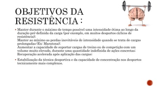  Manter durante o máximo de tempo possível uma intensidade ótima ao longo da
duração pré-definida da carga (por exemplo, em muitos desportos cíclicos de
resistência);
Manter ao mínimo as perdas inevitáveis de intensidade quando se trata de cargas
prolongadas (Ex: Maratona);
Aumentar a capacidade de suportar cargas de treino ou de competição com um
volume muito elevado, durante uma quantidade indefinida de ações concretas;
Recuperação acelerada após aplicação das cargas;
 Estabilização da técnica desportiva e da capacidade de concentração nos desportos
tecnicamente mais complexos.
 