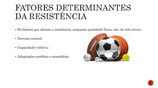  Os fatores que afetam a resistência, enquanto qualidade física, são, de três níveis :
 Nervoso central;
 Capacidade volitiva;
 Adaptações aeróbias e anaeróbias.
 