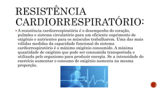  A resistência cardiorrespiratória é o desempenho do coração,
pulmões e sistema circulatório para um eficiente suprimento de
oxigênio e nutrientes para os músculos trabalharem. Uma das mais
válidas medidas da capacidade funcional do sistema
cardiorrespiratório é o máximo oxigênio consumido. A máxima
quantidade de oxigênio que pode ser consumida transportada e
utilizada pelo organismo para produzir energia. Se a intensidade do
exercício aumentar o consumo de oxigênio aumenta na mesma
proporção.
 
