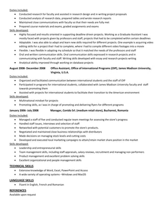 Duties included:
      Conducted research for faculty and assisted in research design and in writing project proposals
      Conducted analysis of research data, prepared tables and wrote research reports
      Maintained close communications with faculty so that their needs are fully met
      Prepared course materials and exams, graded assignments and exams
Skills developed:
      Highly focused and results oriented in supporting deadline driven projects. Working as a Graduate Assistant I was
         mostly faced with projects given by professors and staff, projects that had to be completed within certain deadlines
      Adaptable. I was also able to adapt and learn new skills required for different projects. One example is acquiring video
         editing skills for a project that I had to complete, where I had to compile different video footages into a movie
      Flexible. I was flexible in adapting my schedule so that it matched the needs of the professors and staff
      Oral and written communication skills. Oral communication skills expressed in research projects and in
         communicating with faculty and staff. Writing skills developed with essay and research projects writing
       Analytical ability improved through working on database projects

August 2008- December 2008          Office Assistant, Office of International Programs (OIP), James Madison University,
                                    Virginia, U.S.A.
Duties included:
      Organized and facilitated communication between international students and the staff of OIP
      Participated in programs for international students, collaborated with James Madison University faculty and staff
         towards promoting them
      Assisted with projects for international students to facilitate their transition to the American environment
Skills developed:
      Multinational mindset for projects
      Promoting skills, as I was in charge of promoting and delivering flyers for different programs
January 2006- July 2008             Manager, Conido Srl. (medium retail store), Bucharest, Romania
Duties included:
      Managed a staff of five and conducted regular team meetings for assessing the store’s progress
      Handled staff issues, interviews and selection of staff
      Networked with potential customers to promote the store's products.
      Negotiated and maintained close business relationships with distributors
      Made decisions on managing stock levels and cutting costs
      Developed and executed local marketing campaigns to attain/retain market share position in the market
Skills developed:
      Leadership and entrepreneurial skills
      Team management skills, including staff appraisals, salary reviews, recruitment and managing non performers
      Product management and excellent problem solving skills
      Excellent organizational and people management skills

TECHNICAL SKILLS
       Extensive knowledge of Word, Excel, PowerPoint and Access
       A wide variety of operating systems –Windows and MacOS

LANGUAGE SKILLS
       Fluent in English, French and Romanian

REFERENCES
Available upon request
 