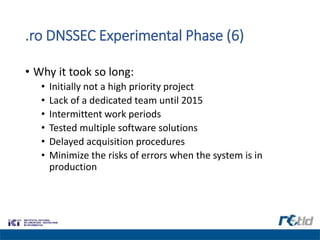 .ro DNSSEC Experimental Phase (6)
• Why it took so long:
• Initially not a high priority project
• Lack of a dedicated team until 2015
• Intermittent work periods
• Tested multiple software solutions
• Delayed acquisition procedures
• Minimize the risks of errors when the system is in
production
 