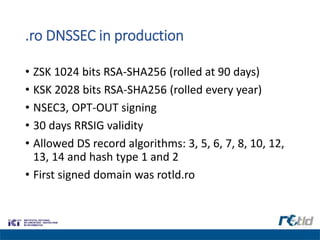 .ro DNSSEC in production
• ZSK 1024 bits RSA-SHA256 (rolled at 90 days)
• KSK 2028 bits RSA-SHA256 (rolled every year)
• NSEC3, OPT-OUT signing
• 30 days RRSIG validity
• Allowed DS record algorithms: 3, 5, 6, 7, 8, 10, 12,
13, 14 and hash type 1 and 2
• First signed domain was rotld.ro
 