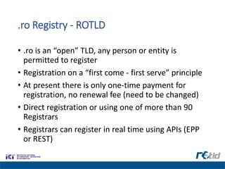 .ro Registry - ROTLD
• .ro is an “open” TLD, any person or entity is
permitted to register
• Registration on a “first come - first serve” principle
• At present there is only one-time payment for
registration, no renewal fee (need to be changed)
• Direct registration or using one of more than 90
Registrars
• Registrars can register in real time using APIs (EPP
or REST)
 