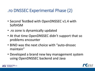 .ro DNSSEC Experimental Phase (2)
• Second TestBed with OpenDNSSEC v1.4 with
SoftHSM
• .ro zone is dynamically updated
• At that time OpenDNSSEC didn’t support that so
problems encounter
• BIND was the next choice with “auto-dnssec
maintain”
• Developed a brand new key management system
using OpenDNSSEC backend and Java
 